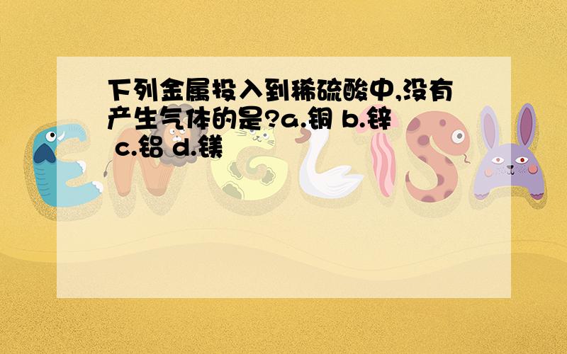 下列金属投入到稀硫酸中,没有产生气体的是?a.铜 b.锌 c.铝 d.镁