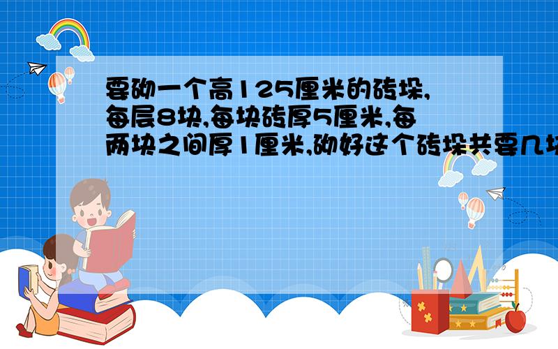 要砌一个高125厘米的砖垛,每层8块,每块砖厚5厘米,每两块之间厚1厘米,砌好这个砖垛共要几块砖?