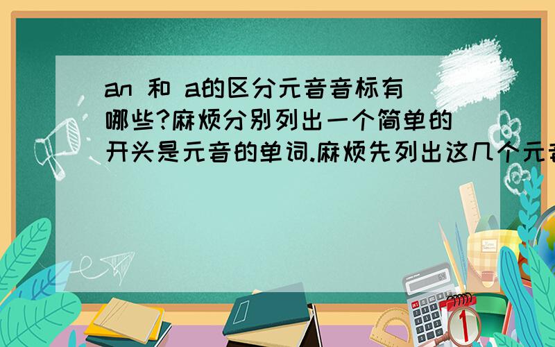 an 和 a的区分元音音标有哪些?麻烦分别列出一个简单的开头是元音的单词.麻烦先列出这几个元音音标。再分别给个单词。谢谢>''< -------回二楼。是元音音标哈。同学们。是元音音标啊。就是