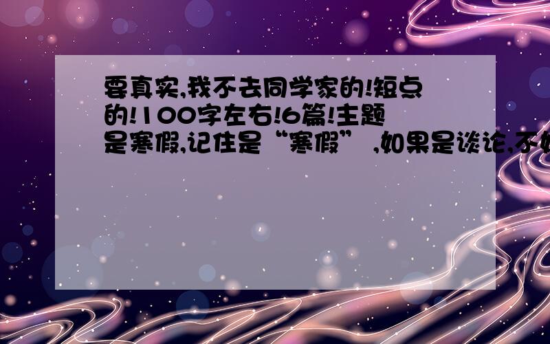 要真实,我不去同学家的!短点的!100字左右!6篇!主题是寒假,记住是“寒假” ,如果是谈论,不如不写.浪费位置