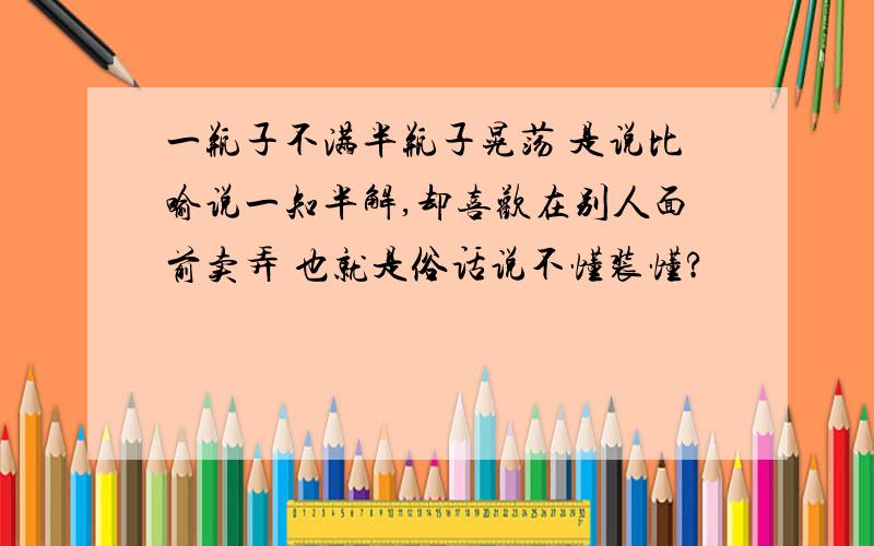 一瓶子不满半瓶子晃荡 是说比喻说一知半解,却喜欢在别人面前卖弄 也就是俗话说不懂装懂?