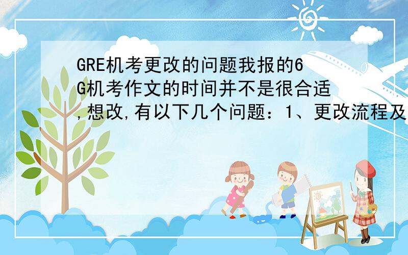 GRE机考更改的问题我报的6G机考作文的时间并不是很合适,想改,有以下几个问题：1、更改流程及要求?2、有没有可能出现后面的日期没有位子,能这次的也被退掉了的情况?还是ETS会为你保留原