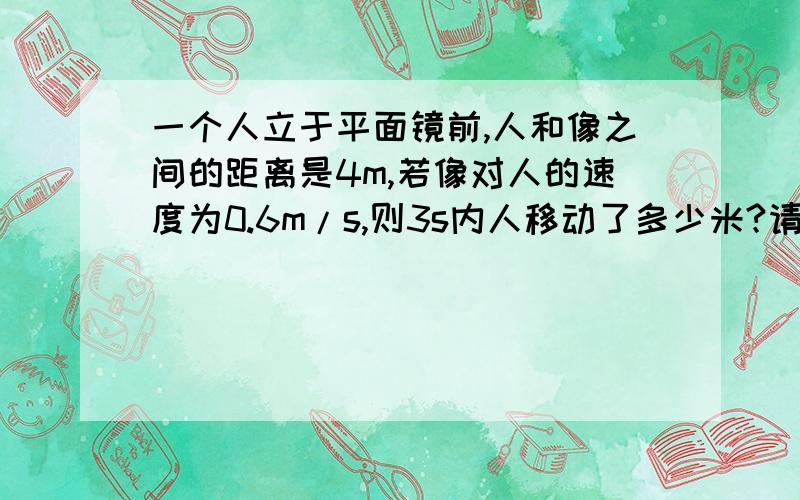 一个人立于平面镜前,人和像之间的距离是4m,若像对人的速度为0.6m/s,则3s内人移动了多少米?请给出计算过程.