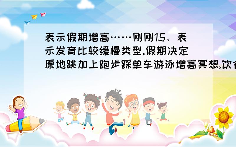 表示假期增高……刚刚15、表示发育比较缓慢类型.假期决定原地跳加上跑步踩单车游泳增高冥想,饮食调整疯狂增高.现在156,暑假两个月,可以疯狂增高到160么