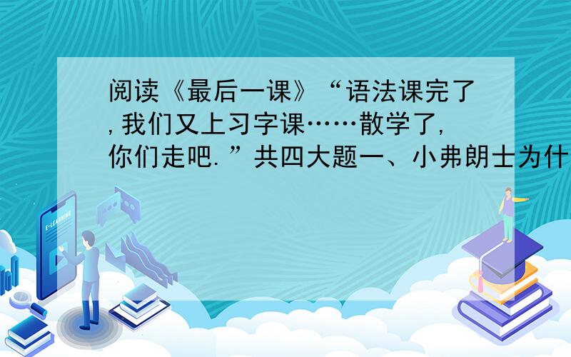 阅读《最后一课》“语法课完了,我们又上习字课……散学了,你们走吧.”共四大题一、小弗朗士为什么觉得韩麦尔先生“从来没有这么高大”?二、就文中的细节描写,回答下列问题：1）“字