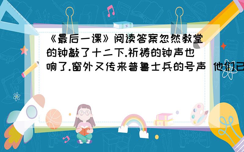 《最后一课》阅读答案忽然教堂的钟敲了十二下.祈祷的钟声也响了.窗外又传来普鲁士兵的号声 他们已经收操了.韩麦尔先生站起来,脸色惨白,我觉得他从来没有这么高大.