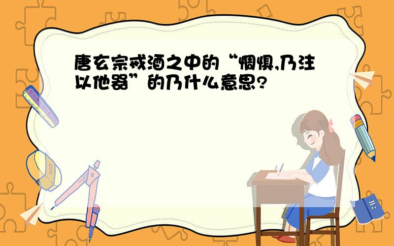 唐玄宗戒酒之中的“惆惧,乃注以他器”的乃什么意思?