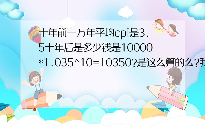 十年前一万年平均cpi是3.5十年后是多少钱是10000*1.035^10=10350?是这么算的么?我是不是算错了?年平均cpi3.5高不?