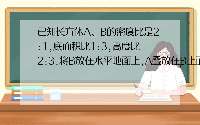 已知长方体A、B的密度比是2:1,底面积比1:3,高度比2:3.将B放在水平地面上,A叠放在B上面.B对地面压强是Pb.若把B叠放在A上面,B对A的压强是Pb1.问Pb：Pb1是几比几?