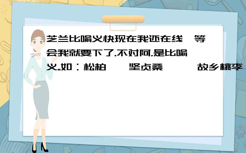 芝兰比喻义快现在我还在线,等会我就要下了.不对阿，是比喻义。如：松柏——坚贞桑梓——故乡桃李——门生