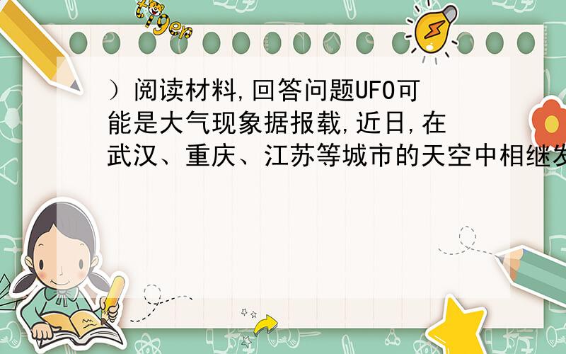 ）阅读材料,回答问题UFO可能是大气现象据报载,近日,在武汉、重庆、江苏等城市的天空中相继发现不明飞行物现象（U－FO）,有不少人认为是“不明飞行物”或者空间飞行器,究竟是什么呢?有