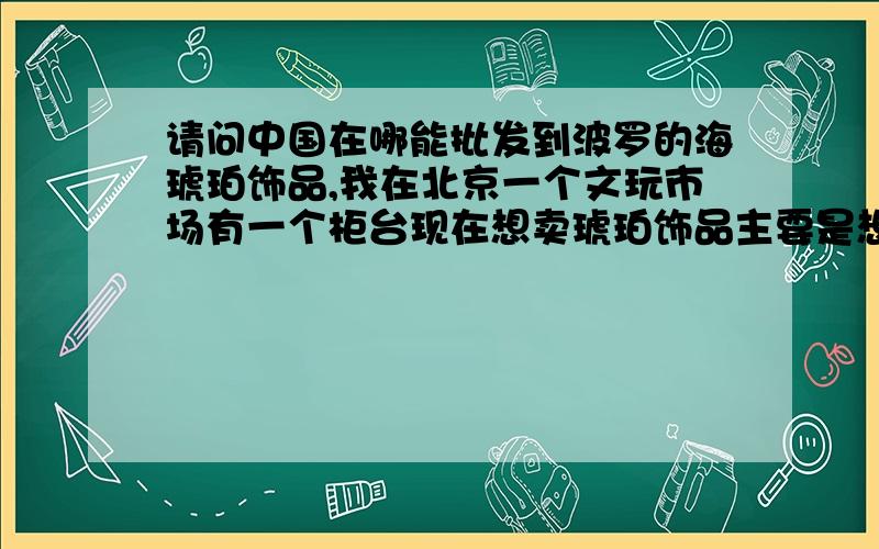 请问中国在哪能批发到波罗的海琥珀饰品,我在北京一个文玩市场有一个柜台现在想卖琥珀饰品主要是想要波罗的海的琥珀,北京这边都是做波罗的海琥珀的.如果我在北京拿货的话太贵了不赚