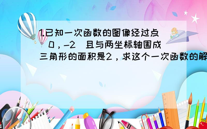 1.已知一次函数的图像经过点（0，-2）且与两坐标轴围成三角形的面积是2，求这个一次函数的解析式2.已知一次函数y=kx+b(k≠0）的图像经过点（3，-3），且与直线y=4x-3的交点在x轴上。（1）求