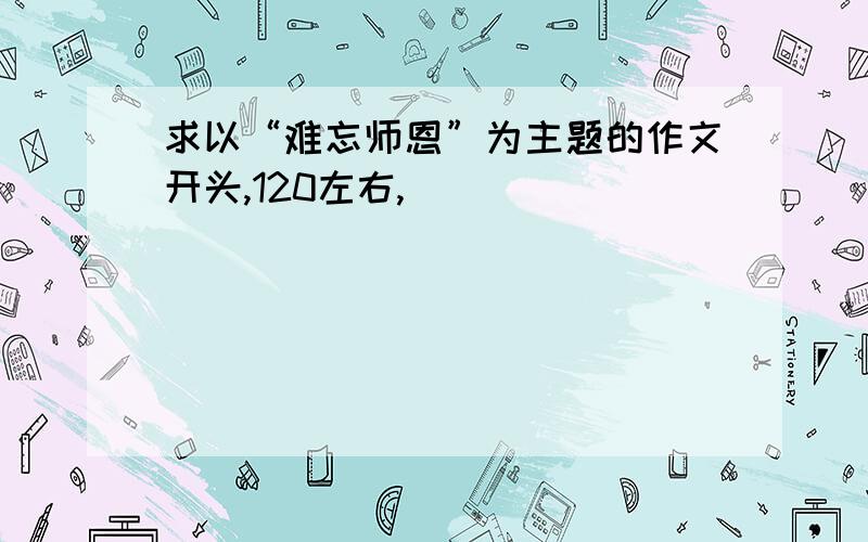 求以“难忘师恩”为主题的作文开头,120左右,