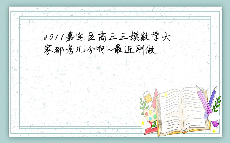 2011嘉定区高三三模数学大家都考几分啊~最近刚做