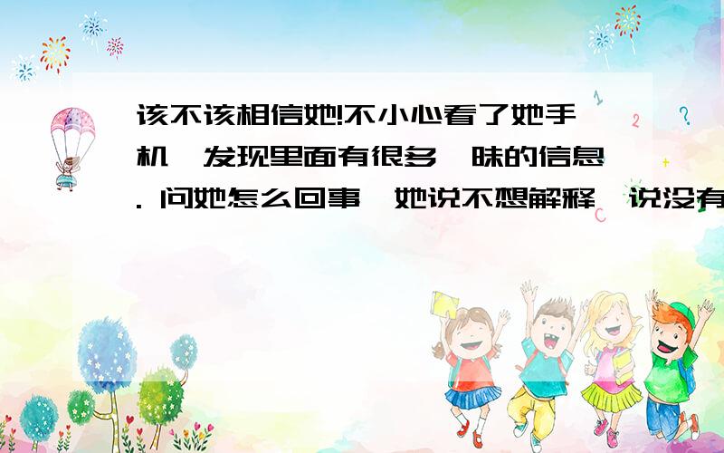 该不该相信她!不小心看了她手机,发现里面有很多暧昧的信息. 问她怎么回事,她说不想解释,说没有做对不起我的事.还把信息权删了, 我是该相信她?  还是不该信她!