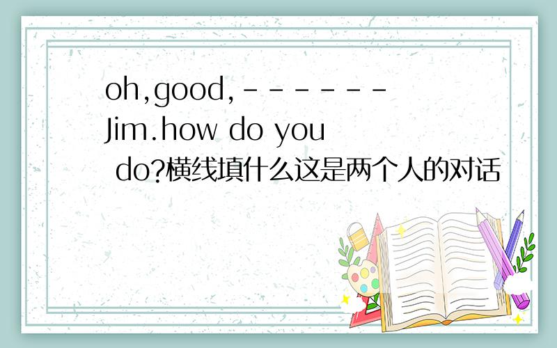 oh,good,------Jim.how do you do?横线填什么这是两个人的对话