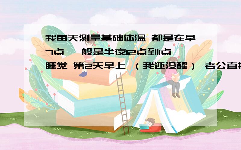 我每天测量基础体温 都是在早7点 一般是半夜12点到1点睡觉 第2天早上 （我还没醒） 老公直接把体温计放到我嘴里 我继续睡 这样量出的体温准吗?还是要等到我自己醒来再量 哪个准些?（主