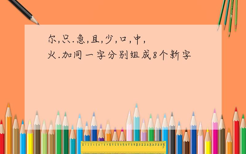 尔,只.急,且,少,口,中,火.加同一字分别组成8个新字