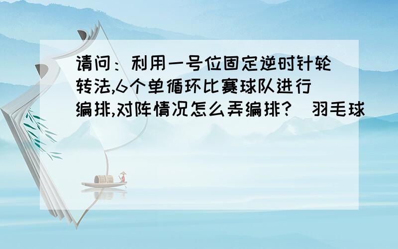 请问：利用一号位固定逆时针轮转法,6个单循环比赛球队进行编排,对阵情况怎么弄编排?（羽毛球）