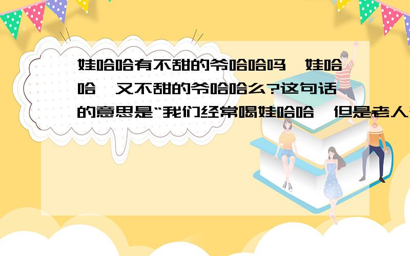 娃哈哈有不甜的爷哈哈吗,娃哈哈,又不甜的爷哈哈么?这句话的意思是“我们经常喝娃哈哈,但是老人却不能喝,应为有些老人有糖尿病.有一次小区的李爷爷看到小店里有许多好吃好喝的,但是全