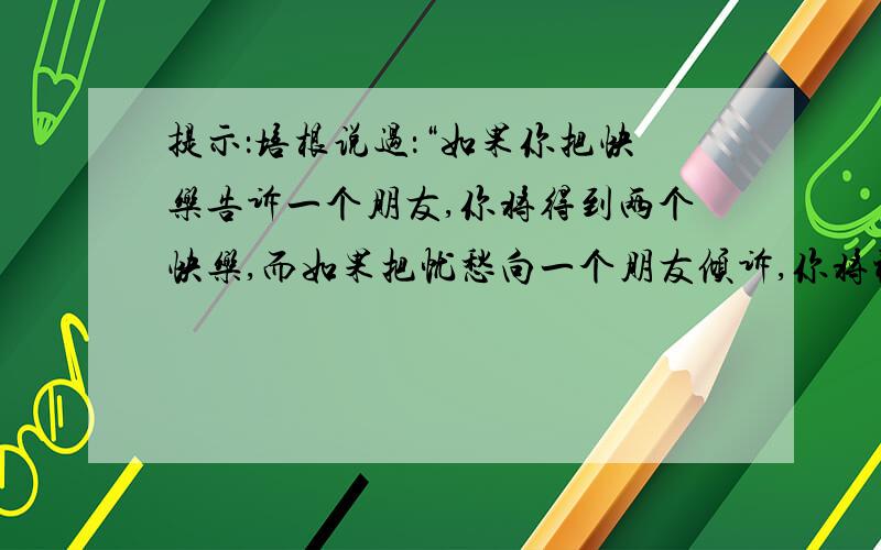 提示：培根说过：“如果你把快乐告诉一个朋友,你将得到两个快乐,而如果把忧愁向一个朋友倾诉,你将被分掉一半的忧愁.”在你的生活中,有过哪些快乐和忧愁?你是怎样和别人分享,对别人倾