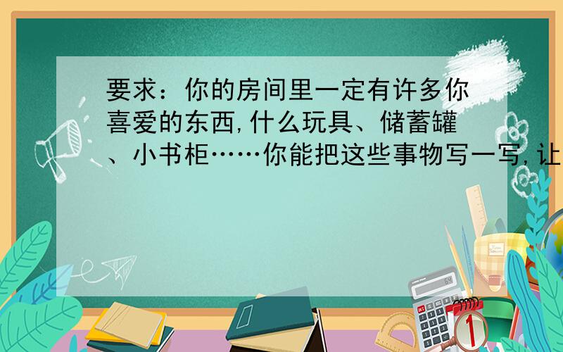 要求：你的房间里一定有许多你喜爱的东西,什么玩具、储蓄罐、小书柜……你能把这些事物写一写,让它们活起来,和我们一样有喜怒哀乐吗?