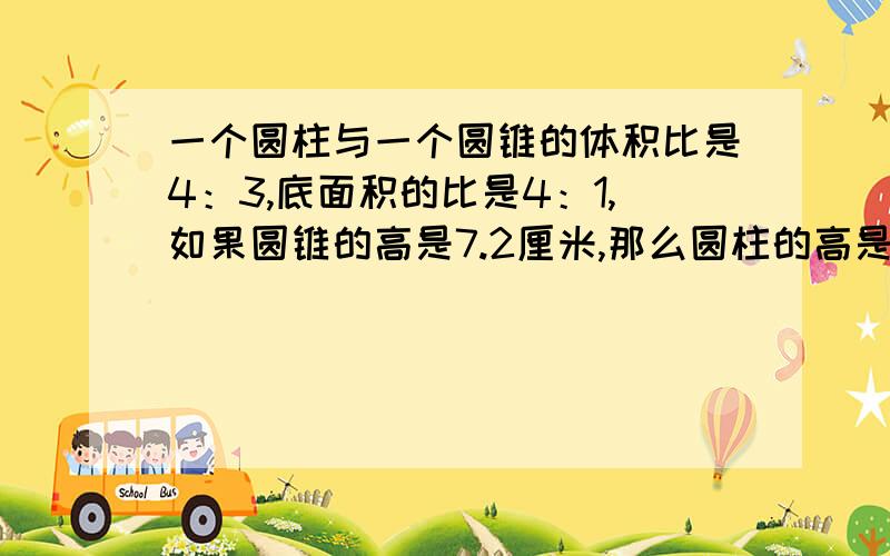 一个圆柱与一个圆锥的体积比是4：3,底面积的比是4：1,如果圆锥的高是7.2厘米,那么圆柱的高是多少厘米