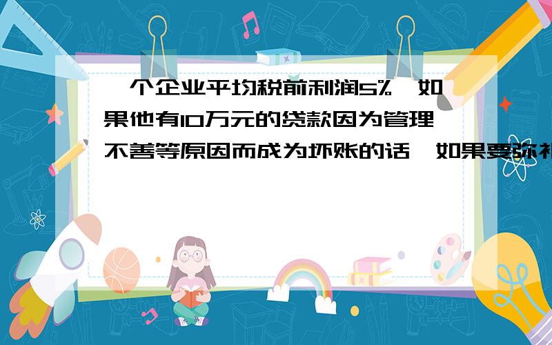 一个企业平均税前利润5%,如果他有10万元的贷款因为管理不善等原因而成为坏账的话,如果要弥补损失,并保持企业能实现5%的利润率,需增加多少销售额才能弥补亏损呢?