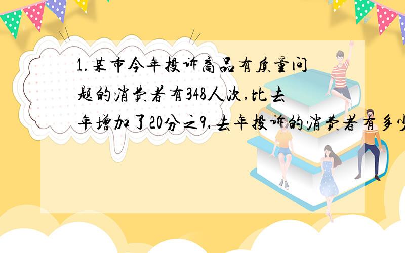 1.某市今年投诉商品有质量问题的消费者有348人次,比去年增加了20分之9,去年投诉的消费者有多少人?2.果园里有桃树和梨树840棵,桃树的棵树是梨树的3分之2,桃树和梨树各有多少棵?