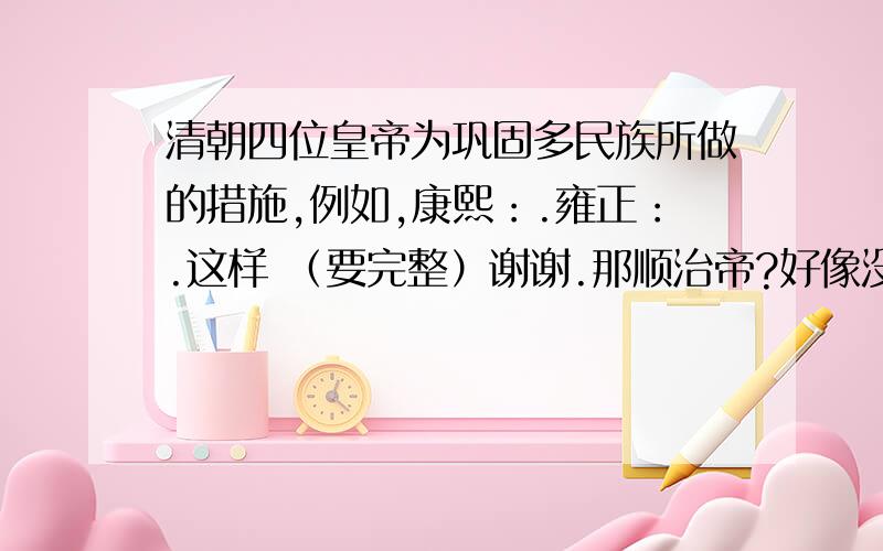 清朝四位皇帝为巩固多民族所做的措施,例如,康熙：.雍正：.这样 （要完整）谢谢.那顺治帝?好像没讲到.