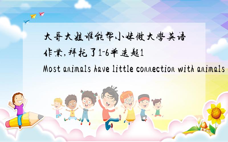 大哥大姐谁能帮小妹做大学英语作业,拜托了1-6单选题1 Most animals have little connection with animals of different kind, unless they hunt them for food. Sometimes, however, two kinds of animals come together in a partnership (伙