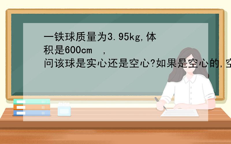 一铁球质量为3.95kg,体积是600cm³,问该球是实心还是空心?如果是空心的,空心部分的体积是多大?（ρ铁=7.9×10³kg/m³）