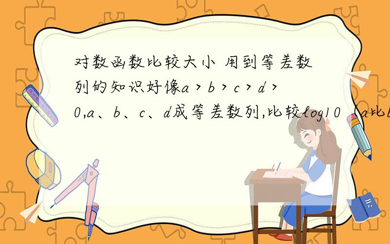 对数函数比较大小 用到等差数列的知识好像a＞b＞c＞d＞0,a、b、c、d成等差数列,比较log10（a比b）,log10（b比c）,log10（c比d）.