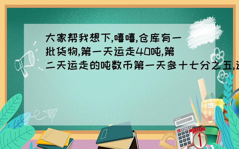 大家帮我想下,嘻嘻,仓库有一批货物,第一天运走40吨,第二天运走的吨数币第一天多十七分之五,这批货物还剩下总质量的十七分之九,这批货物有多少吨?