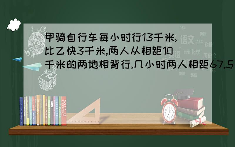 甲骑自行车每小时行13千米,比乙快3千米,两人从相距10千米的两地相背行,几小时两人相距67.5千米?