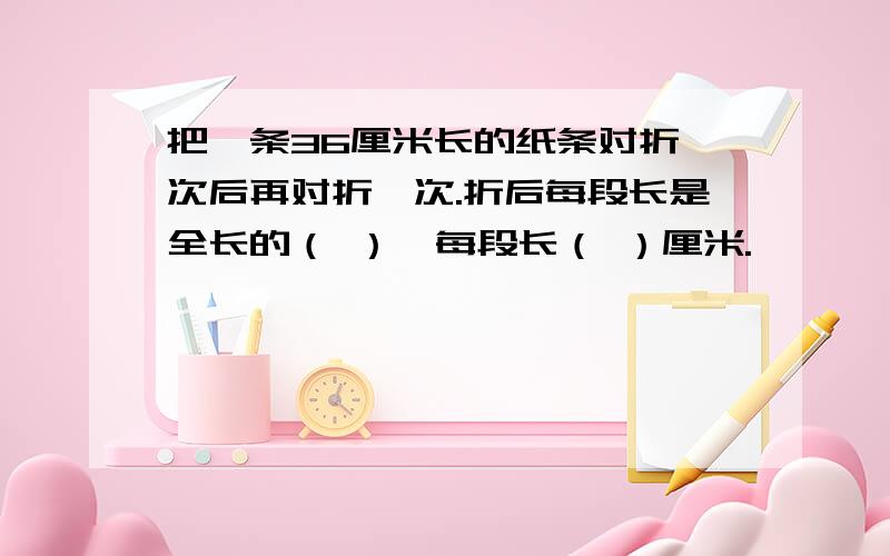 把一条36厘米长的纸条对折一次后再对折一次.折后每段长是全长的（ ）,每段长（ ）厘米.