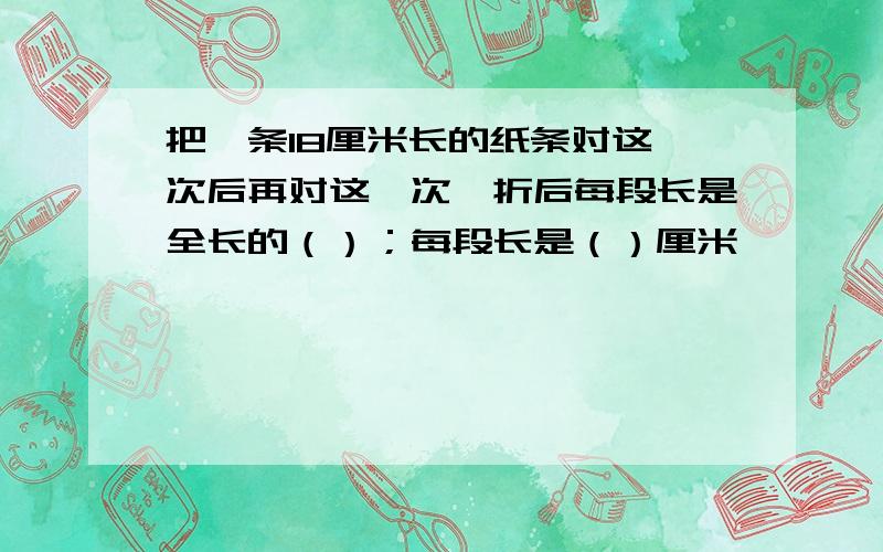 把一条18厘米长的纸条对这一次后再对这一次,折后每段长是全长的（）；每段长是（）厘米