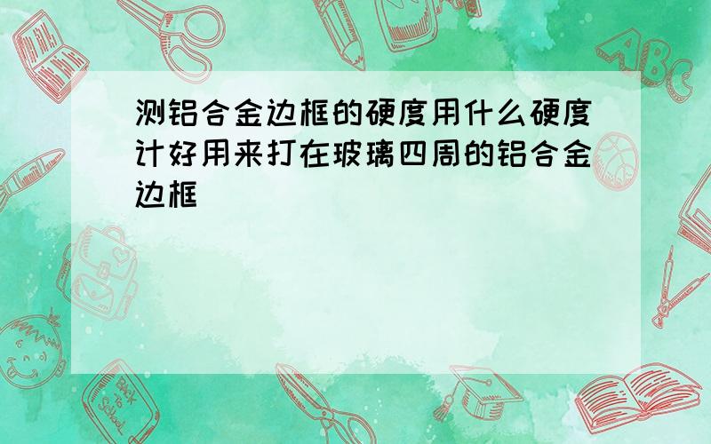 测铝合金边框的硬度用什么硬度计好用来打在玻璃四周的铝合金边框