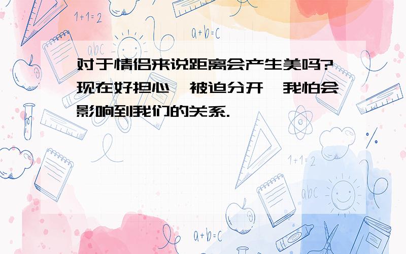 对于情侣来说距离会产生美吗?现在好担心,被迫分开,我怕会影响到我们的关系.