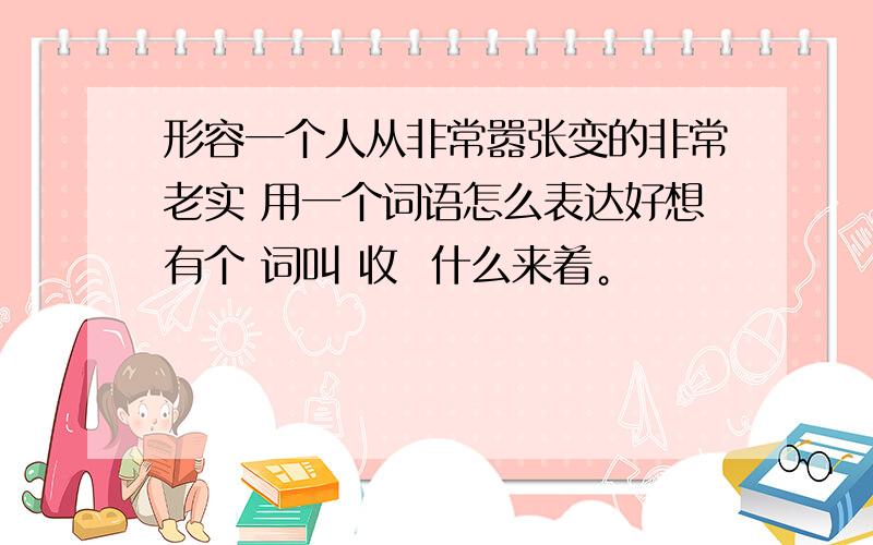 形容一个人从非常嚣张变的非常老实 用一个词语怎么表达好想有个 词叫 收  什么来着。