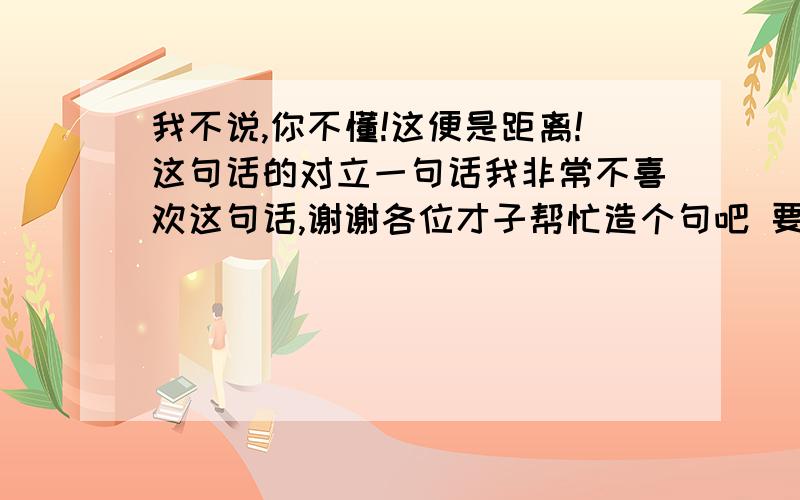 我不说,你不懂!这便是距离!这句话的对立一句话我非常不喜欢这句话,谢谢各位才子帮忙造个句吧 要工整对立哈 谢谢啦  是距离这个词语的反义词!什么狗屁你不懂这就是距离   距离他妈啊