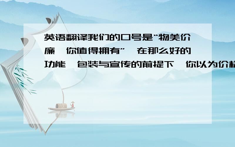 英语翻译我们的口号是“物美价廉,你值得拥有”,在那么好的功能,包装与宣传的前提下,你以为价格一定很高,不过这个产品只需15.9,并且在产品之初,我们要做一些促销,让消费者足够了解产品