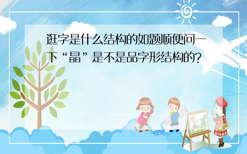 逛字是什么结构的如题顺便问一下“晶”是不是品字形结构的?