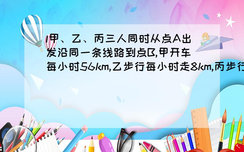 l甲、乙、丙三人同时从点A出发沿同一条线路到点B,甲开车每小时56km,乙步行每小时走8km,丙步行走7km,三人同时出发,甲先用车送乙一段,然后回头接丙,结果三人同时达到B,已知乙步行了2.8km,那么