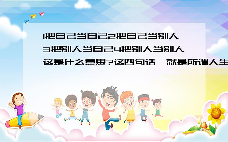 1把自己当自己2把自己当别人3把别人当自己4把别人当别人这是什么意思?这四句话,就是所谓人生的解答?