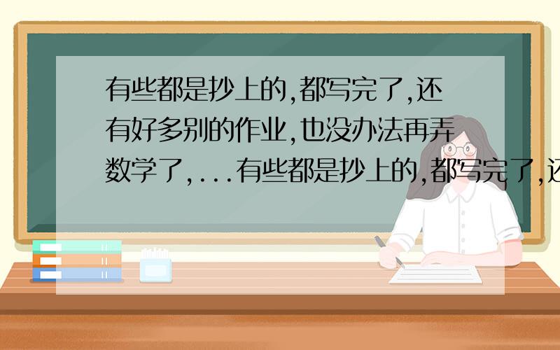 有些都是抄上的,都写完了,还有好多别的作业,也没办法再弄数学了,...有些都是抄上的,都写完了,还有好多别的作业,也没办法再弄数学了,我觉得对自己好愧疚,这样在假期里数学没什么长进,写