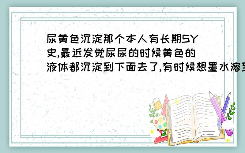 尿黄色沉淀那个本人有长期SY史,最近发觉尿尿的时候黄色的液体都沉淀到下面去了,有时候想墨水溶到水里去的那种样子我想请问一下这可能是什么?