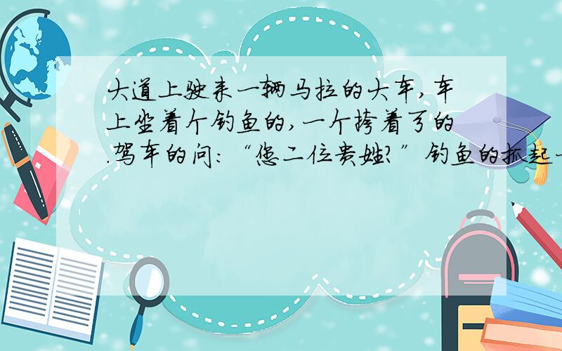 大道上驶来一辆马拉的大车,车上坐着个钓鱼的,一个挎着弓的.驾车的问：“您二位贵姓?”钓鱼的抓起一条大鱼,对着夕阳高高举起,说：“我就姓这个!”另一人把肩上的大弓使劲儿拉开说：“