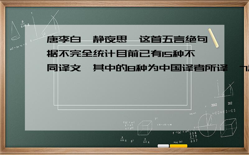 唐李白《静夜思》这首五言绝句据不完全统计目前已有15种不同译文,其中的8种为中国译者所译,7种为外国译者所译,下列两首比较有代表性：马红军译文：Before my bed the moon gleams bright,And frosts